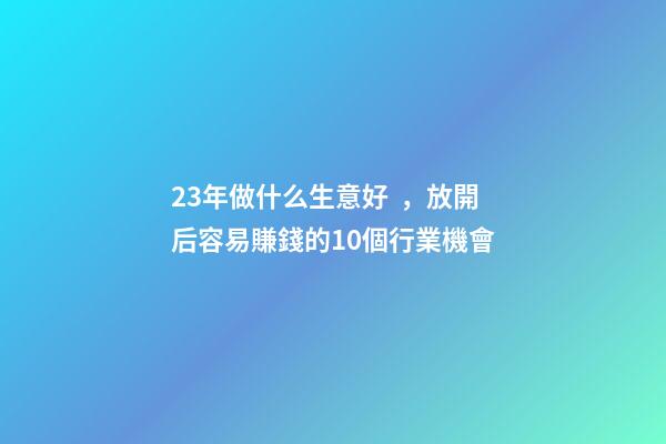 23年做什么生意好，放開后容易賺錢的10個行業機會